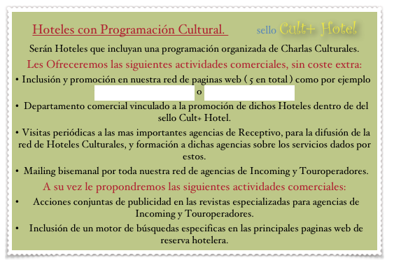 Hoteles con Programación Cultural.          sello Cult+ Hotel
Serán Hoteles que incluyan una programación organizada de Charlas Culturales.
Les Ofreceremos las siguientes actividades comerciales, sin coste extra:
Inclusión y promoción en nuestra red de paginas web ( 5 en total ) como por ejemplo www.culturalhotels.com o www.bcncultural.com
Departamento comercial vinculado a la promoción de dichos Hoteles dentro de del sello Cult+ Hotel. 
Visitas periódicas a las mas importantes agencias de Receptivo, para la difusión de la red de Hoteles Culturales, y formación a dichas agencias sobre los servicios dados por estos.
Mailing bisemanal por toda nuestra red de agencias de Incoming y Touroperadores.
A su vez le propondremos las siguientes actividades comerciales:
Acciones conjuntas de publicidad en las revistas especializadas para agencias de Incoming y Touroperadores.
Inclusión de un motor de búsquedas especificas en las principales paginas web de reserva hotelera.
